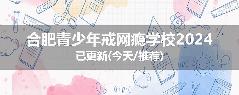 合肥青少年戒网瘾学校2024已更新(今天/推荐)
