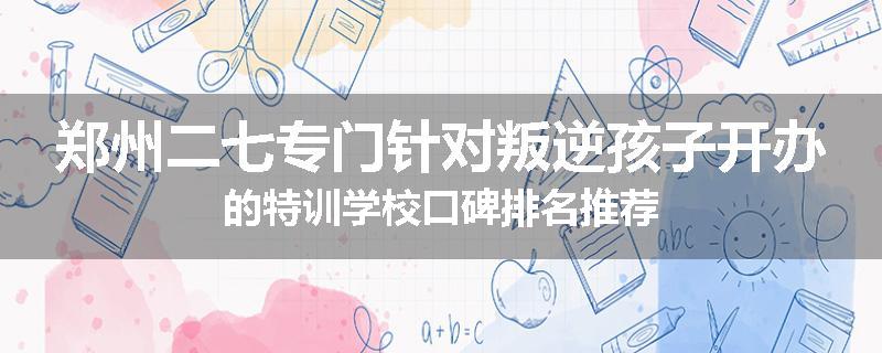 郑州二七专门针对叛逆孩子开办的特训学校口碑排名推荐