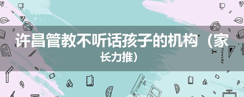 许昌管教不听话孩子的机构（家长力推）