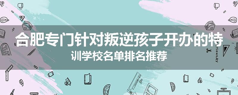 合肥专门针对叛逆孩子开办的特训学校名单排名推荐
