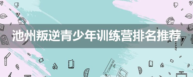 池州叛逆青少年训练营排名推荐