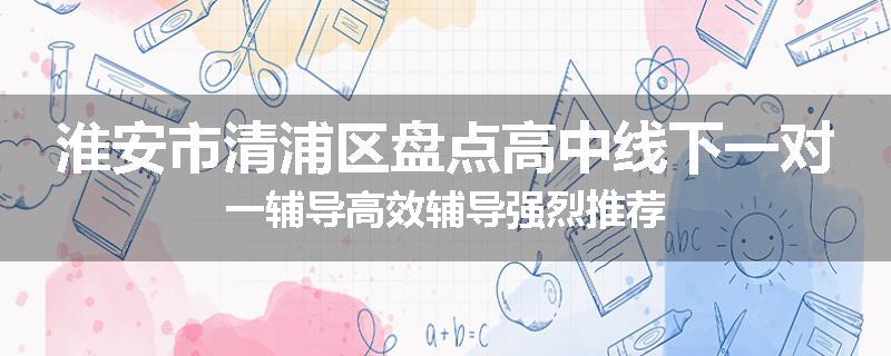 淮安市清浦区盘点高中线下一对一辅导高效辅导强烈推荐