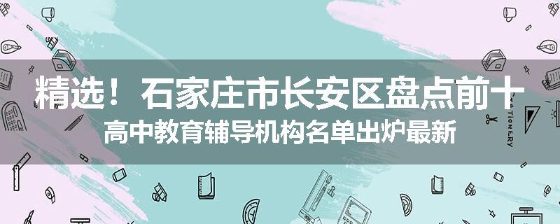 精选！石家庄市长安区盘点前十高中教育辅导机构名单出炉最新