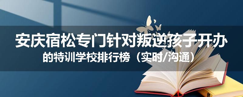 安庆宿松专门针对叛逆孩子开办的特训学校排行榜（实时/沟通）