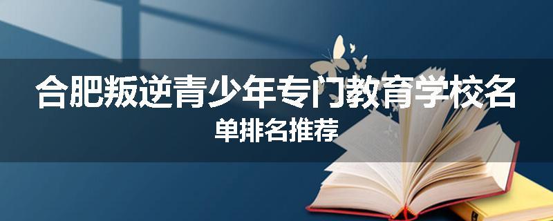 合肥叛逆青少年专门教育学校名单排名推荐