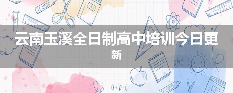 云南玉溪全日制高中培训今日更新