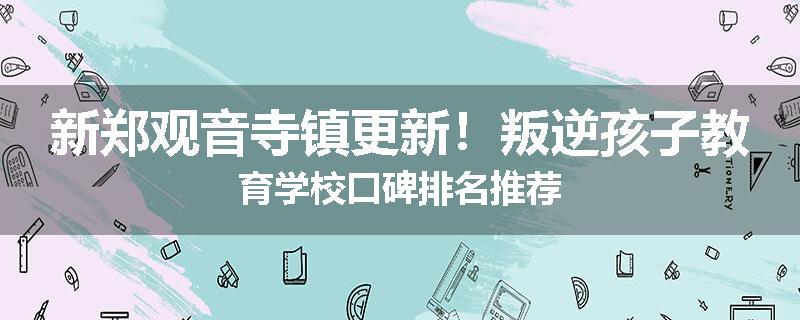 新郑观音寺镇更新！叛逆孩子教育学校口碑排名推荐