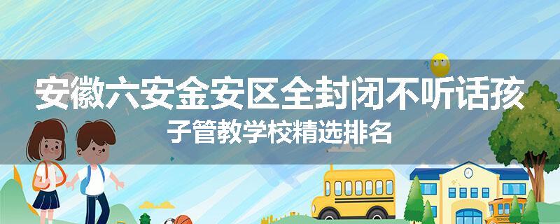 安徽六安金安区全封闭不听话孩子管教学校精选排名