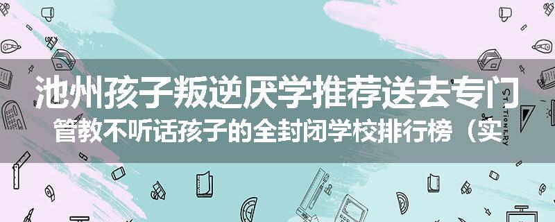 池州孩子叛逆厌学推荐送去专门管教不听话孩子的全封闭学校排行榜（实时/沟通）