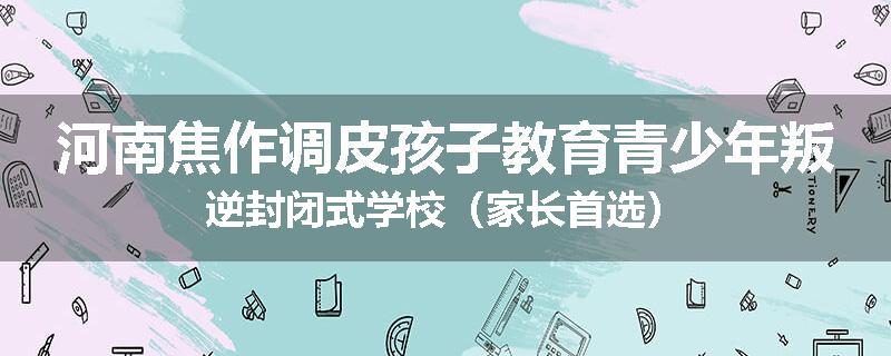 河南焦作调皮孩子教育青少年叛逆封闭式学校（家长首选）