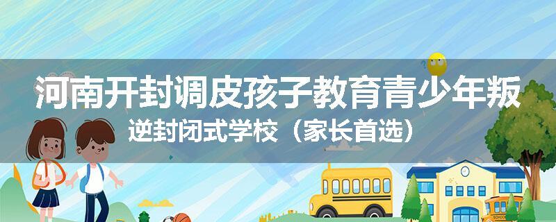 河南开封调皮孩子教育青少年叛逆封闭式学校（家长首选）
