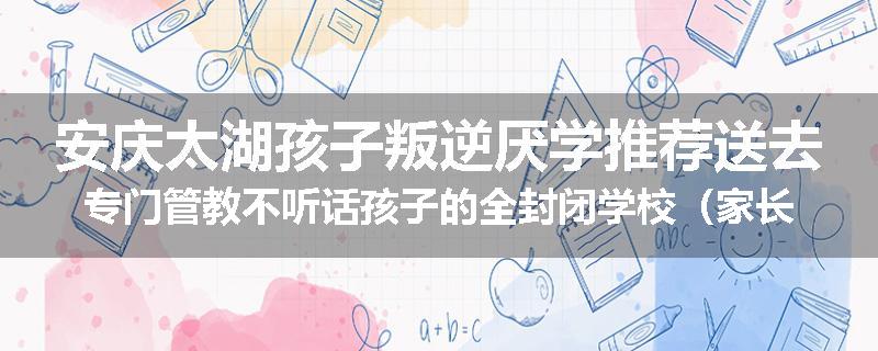 安庆太湖孩子叛逆厌学推荐送去专门管教不听话孩子的全封闭学校（家长力推）