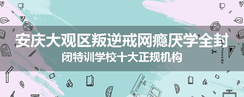 安庆大观区叛逆戒网瘾厌学全封闭特训学校十大正规机构