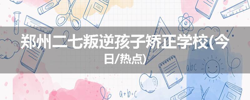 郑州二七叛逆孩子矫正学校(今日/热点)