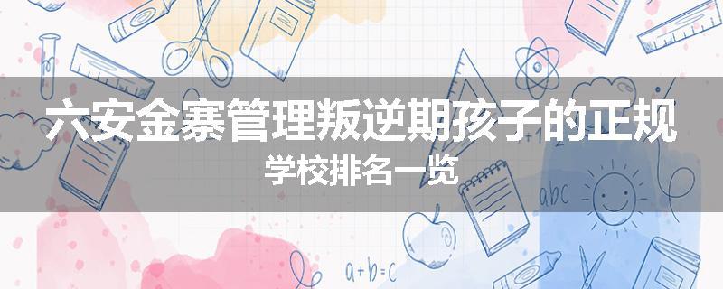 六安金寨管理叛逆期孩子的正规学校排名一览