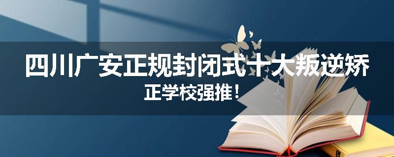 四川广安正规封闭式十大叛逆矫正学校强推！