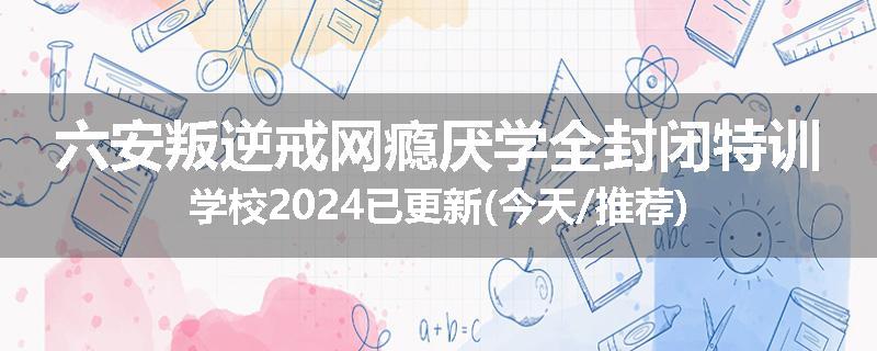 六安叛逆戒网瘾厌学全封闭特训学校2024已更新(今天/推荐)