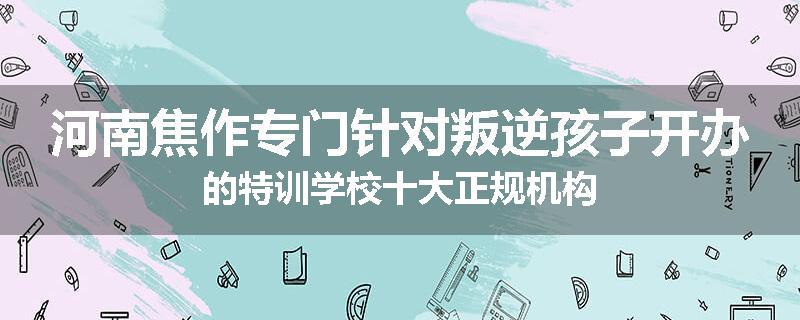 河南焦作专门针对叛逆孩子开办的特训学校十大正规机构