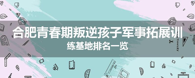 合肥青春期叛逆孩子军事拓展训练基地排名一览