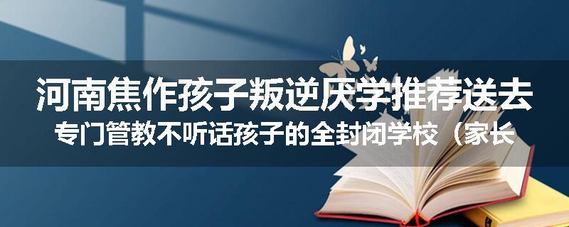 河南焦作孩子叛逆厌学推荐送去专门管教不听话孩子的全封闭学校（家长首选）