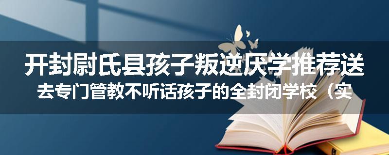 开封尉氏县孩子叛逆厌学推荐送去专门管教不听话孩子的全封闭学校（实时/沟通）