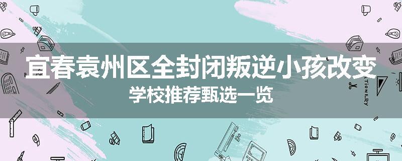 宜春袁州区全封闭叛逆小孩改变学校推荐甄选一览