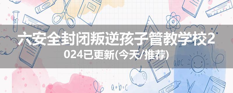 六安全封闭叛逆孩子管教学校2024已更新(今天/推荐)