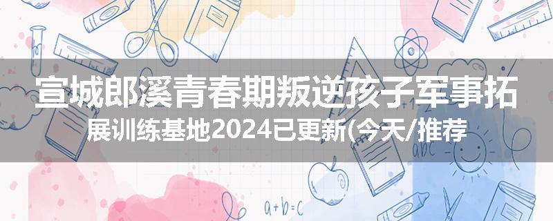 宣城郎溪青春期叛逆孩子军事拓展训练基地2024已更新(今天/推荐)