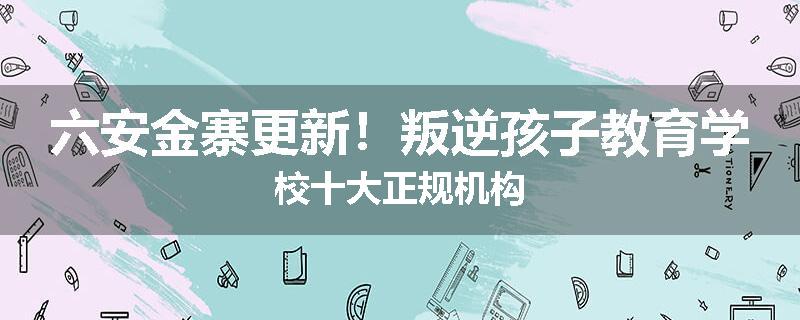 六安金寨更新！叛逆孩子教育学校十大正规机构