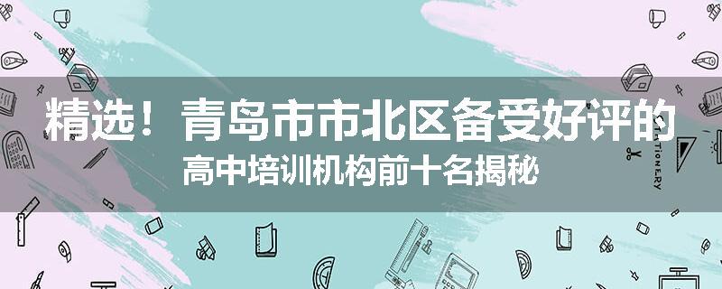 精选！青岛市市北区备受好评的高中培训机构前十名揭秘
