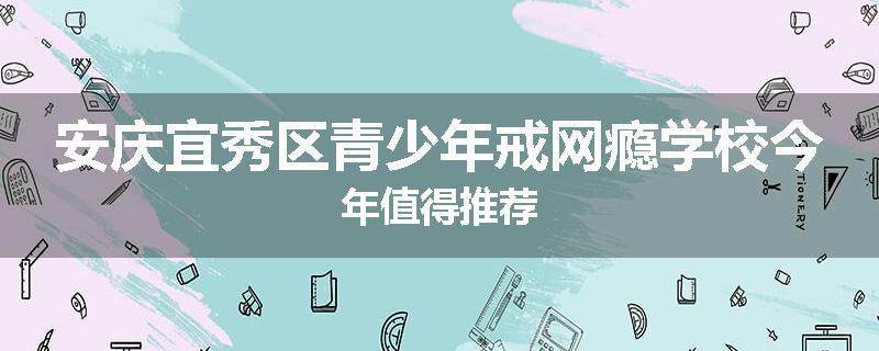 安庆宜秀区青少年戒网瘾学校今年值得推荐