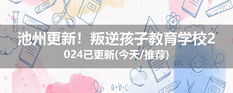 池州更新！叛逆孩子教育学校2024已更新(今天/推荐)