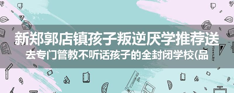 新郑郭店镇孩子叛逆厌学推荐送去专门管教不听话孩子的全封闭学校(品牌/推荐)