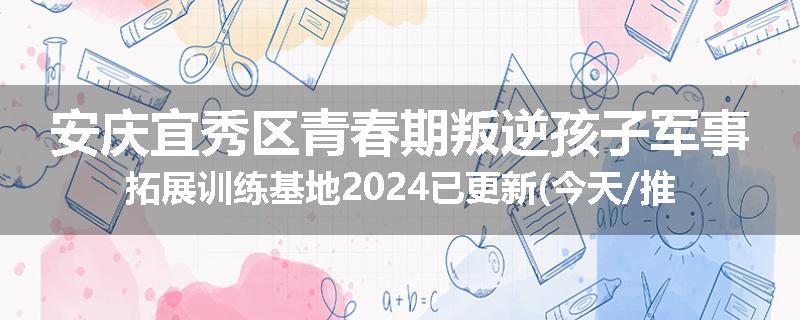 安庆宜秀区青春期叛逆孩子军事拓展训练基地2024已更新(今天/推荐)