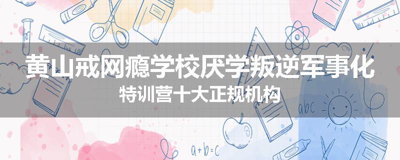 黄山戒网瘾学校厌学叛逆军事化特训营十大正规机构