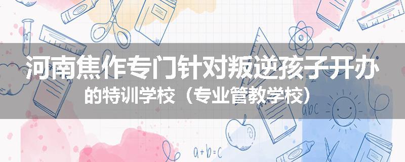 河南焦作专门针对叛逆孩子开办的特训学校（专业管教学校）