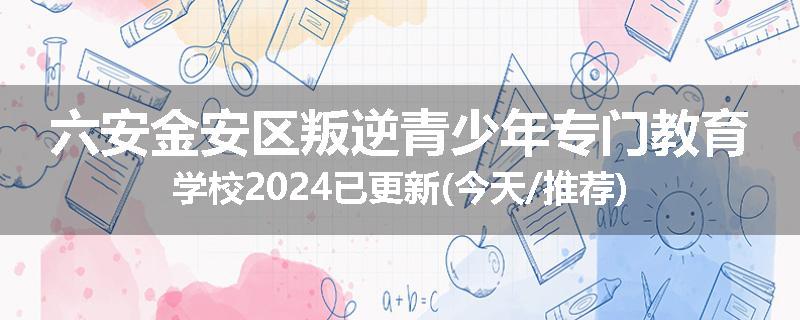 六安金安区叛逆青少年专门教育学校2024已更新(今天/推荐)
