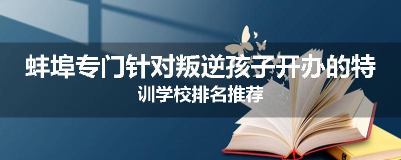 蚌埠专门针对叛逆孩子开办的特训学校排名推荐