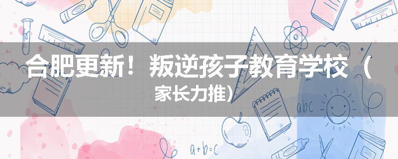合肥更新！叛逆孩子教育学校（家长力推）