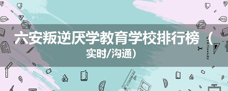 六安叛逆厌学教育学校排行榜（实时/沟通）
