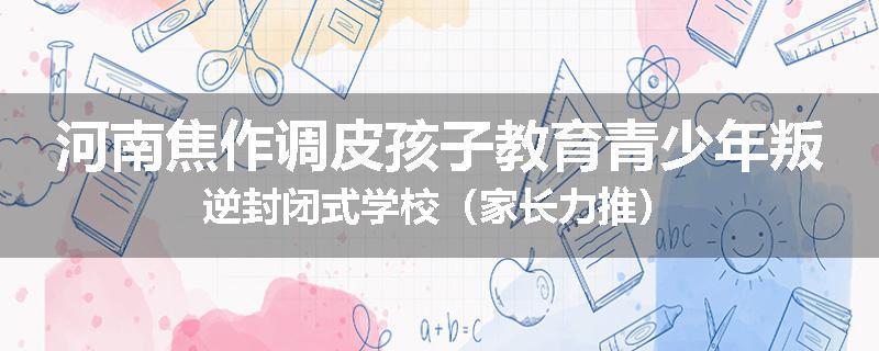 河南焦作调皮孩子教育青少年叛逆封闭式学校（家长力推）