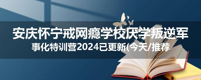 安庆怀宁戒网瘾学校厌学叛逆军事化特训营2024已更新(今天/推荐)