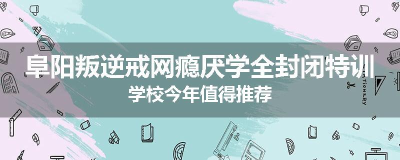阜阳叛逆戒网瘾厌学全封闭特训学校今年值得推荐