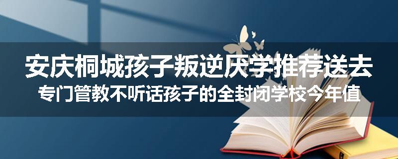 安庆桐城孩子叛逆厌学推荐送去专门管教不听话孩子的全封闭学校今年值得推荐