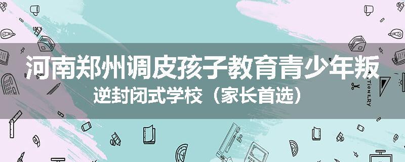 河南郑州调皮孩子教育青少年叛逆封闭式学校（家长首选）