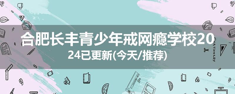 合肥长丰青少年戒网瘾学校2024已更新(今天/推荐)