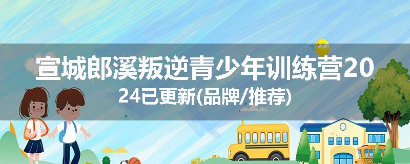 宣城郎溪叛逆青少年训练营2024已更新(品牌/推荐)