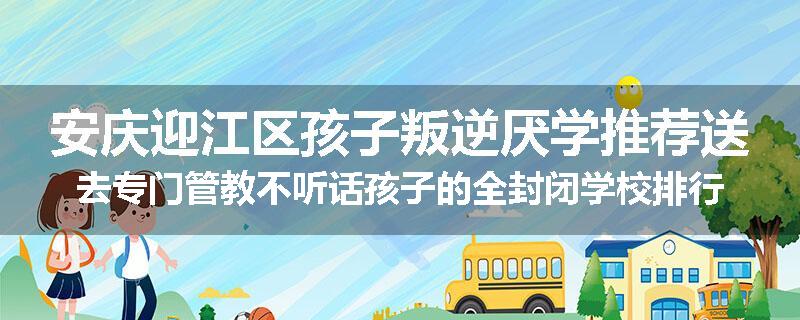 安庆迎江区孩子叛逆厌学推荐送去专门管教不听话孩子的全封闭学校排行榜（实时/沟通）