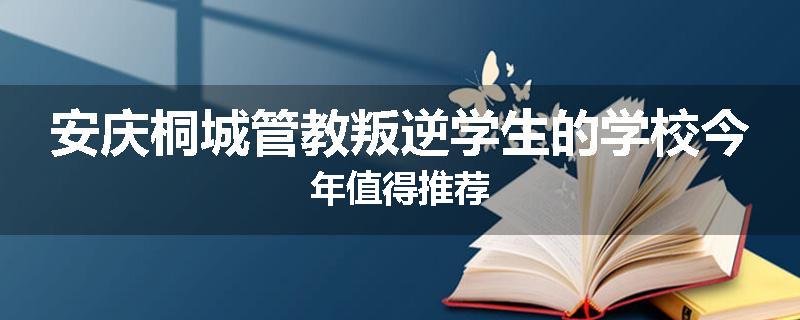安庆桐城管教叛逆学生的学校今年值得推荐