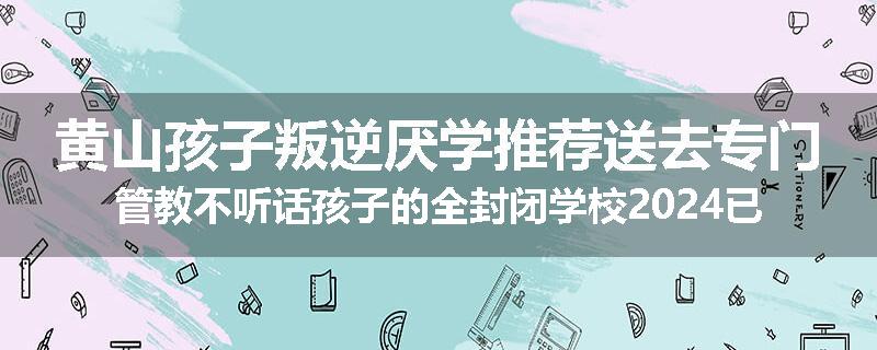 黄山孩子叛逆厌学推荐送去专门管教不听话孩子的全封闭学校2024已更新(品牌/推荐)